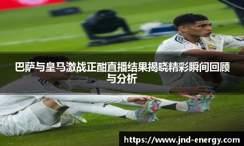 巴萨与皇马激战正酣直播结果揭晓精彩瞬间回顾与分析
